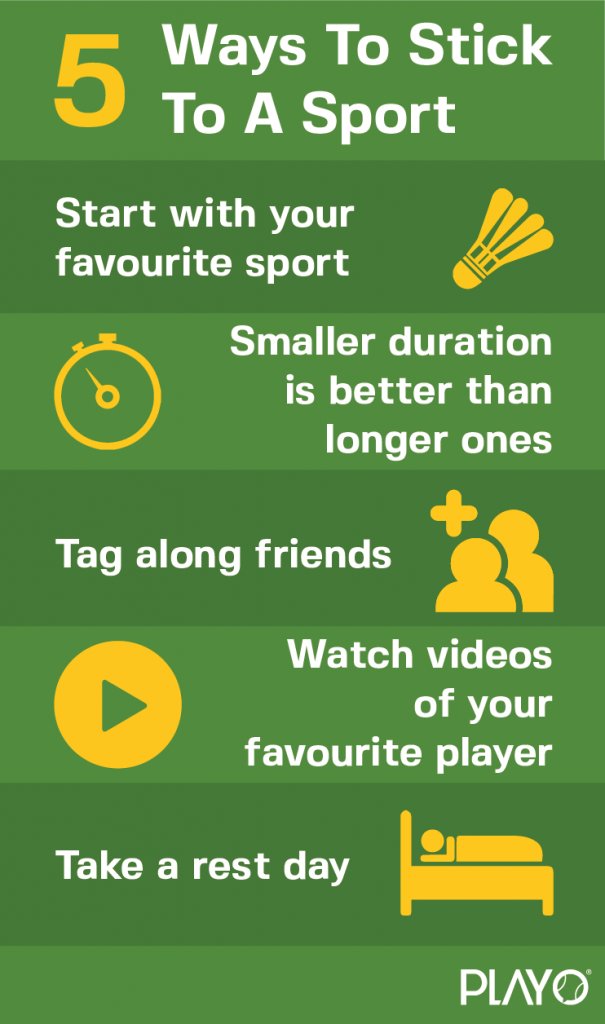 5 ways to stick to a sport!
Start with your favourite sport
Smaller duration is better than longer ones
Tag along with friends
Watch videos of your favourite player
Take a rest day!
